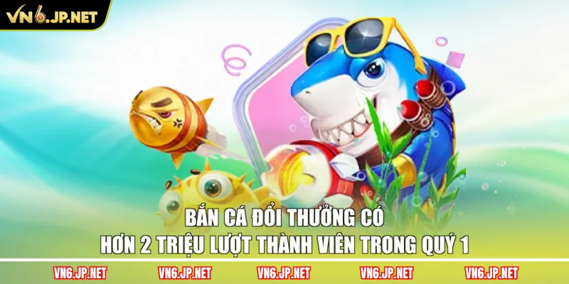 Bắn cá đổi thưởng có hơn 2 triệu lượt thành viên trong quý 1